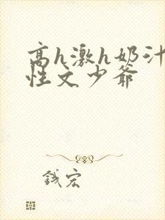 高h激h奶汁双性文少爷