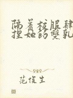 隔着校服肆意揉捏她的双乳