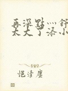 再深点灬舒服灬太大了添小书