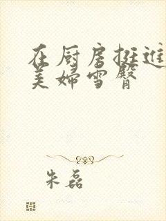 在厨房挺进市长美妇雪臀