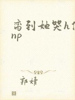 脔到她哭h修仙np