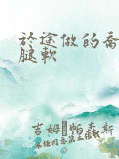 于途做的乔晶晶腿软