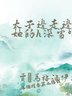 太子边走边挺进她的h深处啊稚