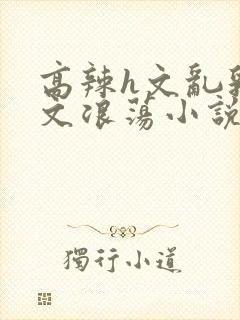 高辣h文乱乳h文浪荡小说苏卿