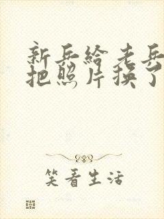 新兵给老兵吃鸡把照片换了