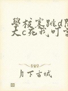 学校塞跳d开最大c死我叮当