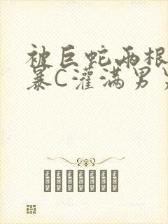 被巨蛇两根强制暴C灌满男男漫画