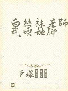 白丝袜老师奖励我吃她脚