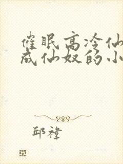 催眠高冷仙奴变成仙奴的小说