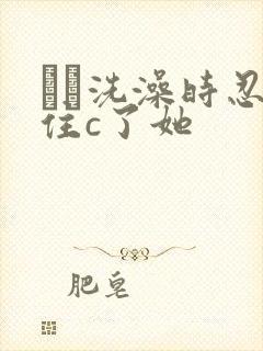 妺妺洗澡时忍不住c了她