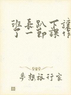 班长趴下让我C了一节课作文