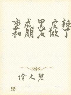 变成黑皮辣妹后和朋友做了无增删翻译接档