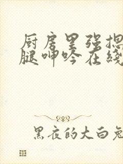 厨房里强摁做开腿呻吟在线观看