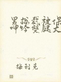 男总裁被保镖c呻吟双腿大张bl