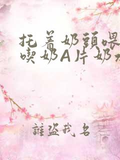 托着奶头喂男人吃奶A片奶水