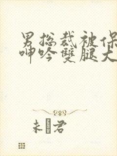 男总裁被保镖c呻吟双腿大张bl