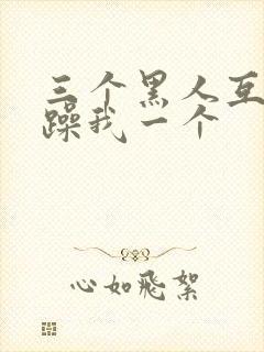 三个黑人互换着躁我一个