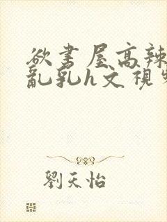 欲书屋高辣h文乱乳h文视频