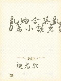 乱肉合集乱500篇小说免费下载