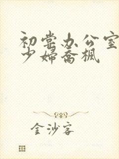 初尝办公室人妻少妇乔枫