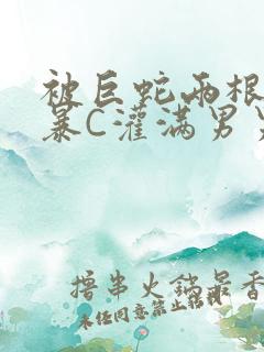 被巨蛇两根强制暴C灌满男男漫画