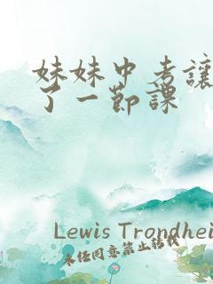 妹妹中考让我C了一节课