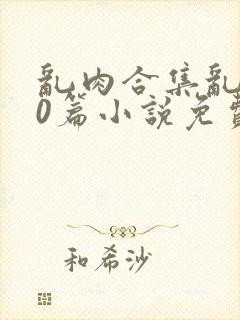 乱肉合集乱500篇小说免费下载