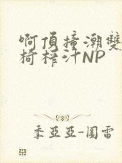 啊顶撞潮双H龙椅榨汁NP