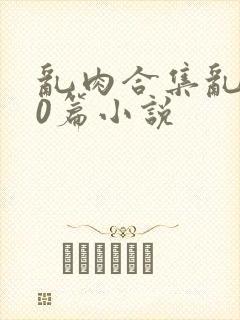 乱肉合集乱500篇小说