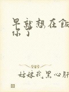 早就想在饭桌要你了