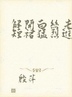 解开白丝老师的短裙猛烈进入