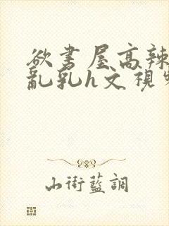 欲书屋高辣h文乱乳h文视频