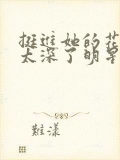 挺进她的花苞啊太深了明星小说