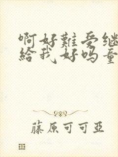 啊好难受继续再给我好吗童声版