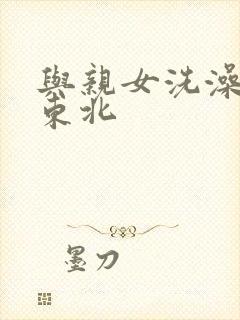 与亲女洗澡伦了东北