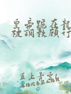 皇帝跪在龙椅前被调教顾行之