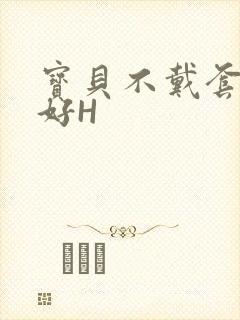 宝贝不戴套好不好H