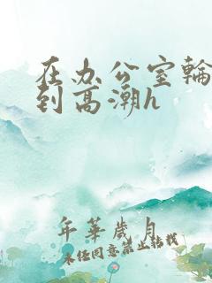 在办公室轮流澡到高潮h