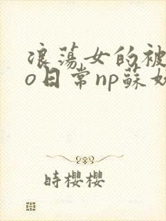 浪荡女的被cao日常np苏妖精