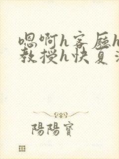 嗯啊h客厅hh教授h快夏清言