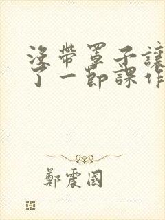 没带罩子让他C了一节课作文知乎