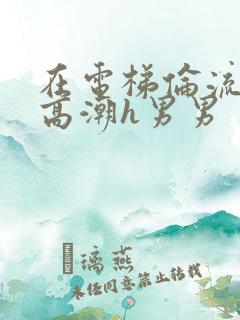 在电梯伦流澡到高潮h男男