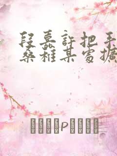 段嘉许把手探进桑稚某处扩写篇