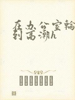 在办公室轮流澡到高潮h