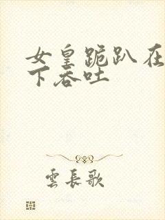 女皇跪趴在龙椅下吞吐