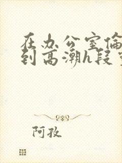 在办公室伦流澡到高潮h段灵兮