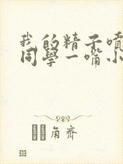 我的精子喷了女同学一嘴小说