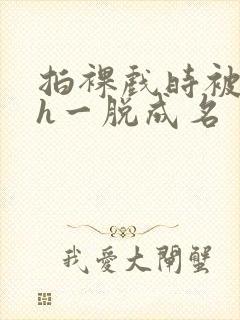 拍裸戏时被c了h一脱成名