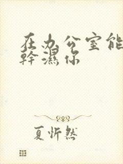 在办公室能不能干湿你