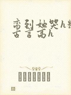 脔到她哭h粗话古言高h